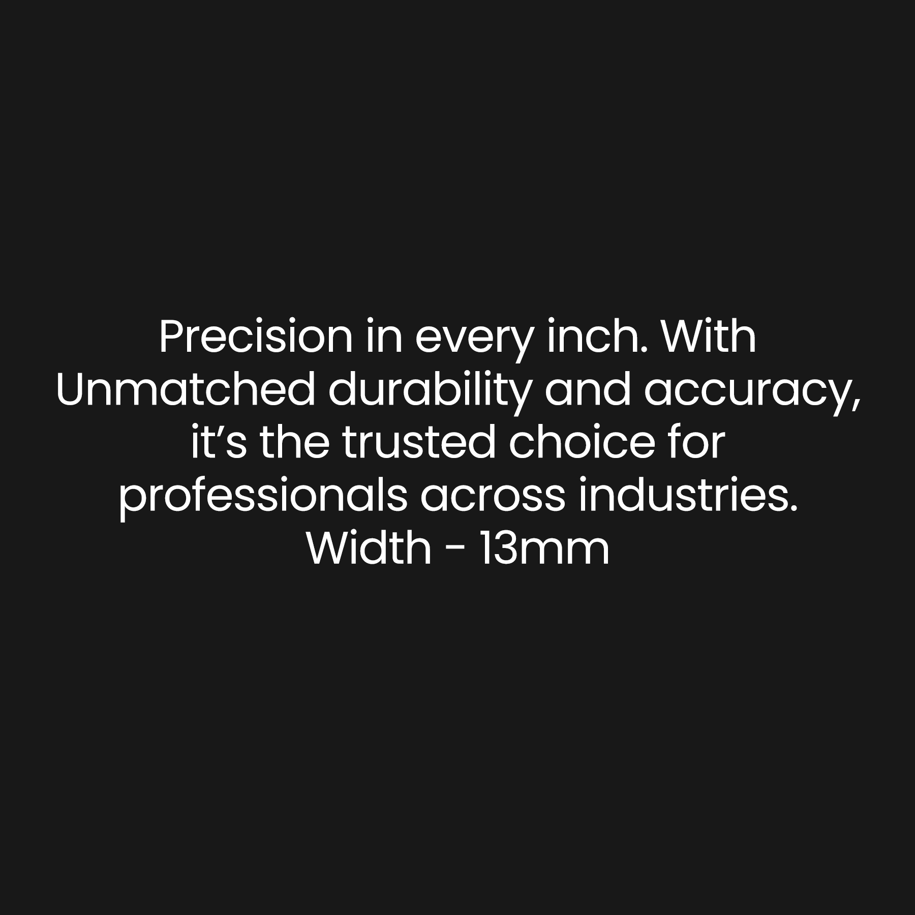 Prescision in every inch. With Unmatched durability and accuracy, It's the trusted choice for professionals accorss industries. Width - 13mm