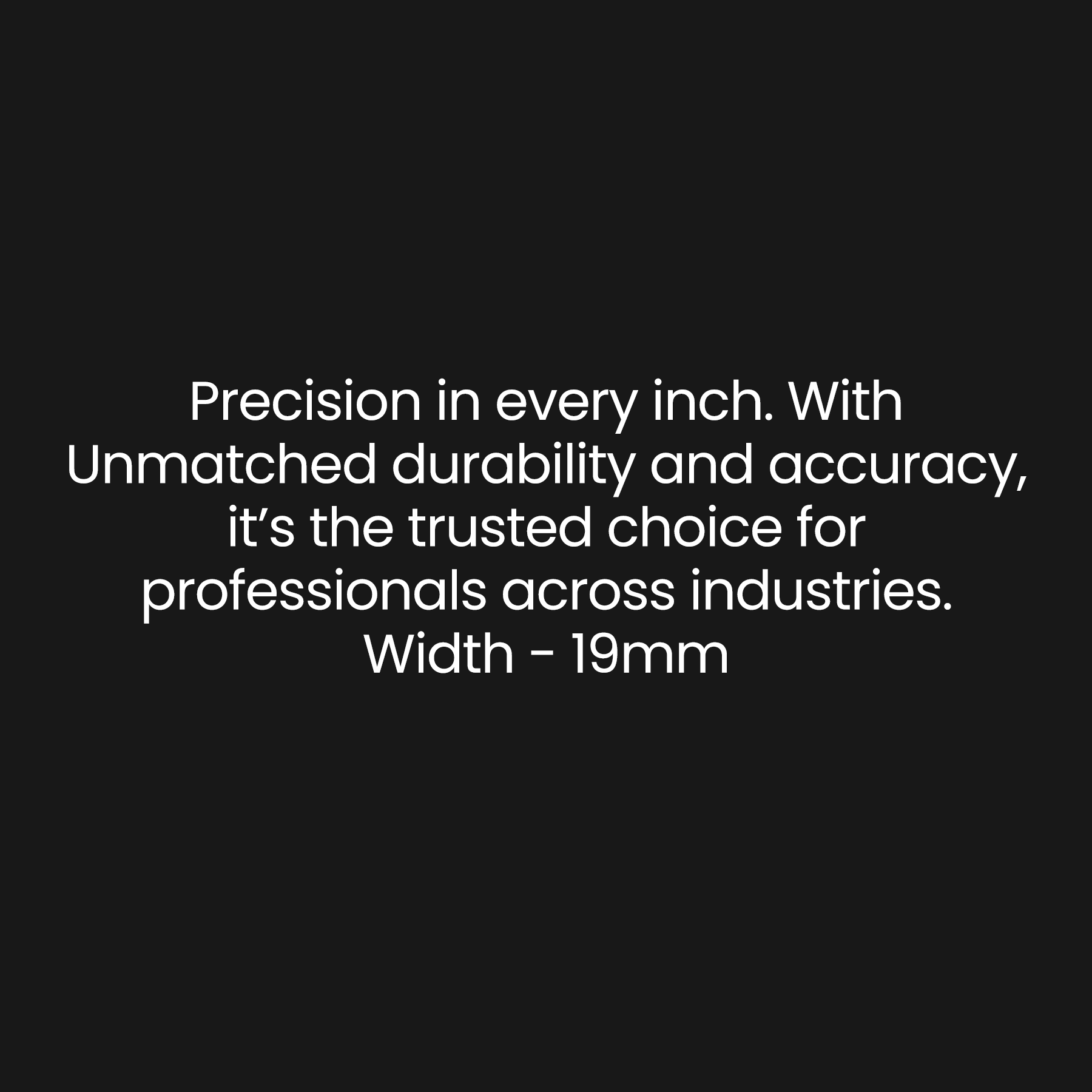 Prescision in every inch. With Unmatched durability and accuracy, It's the trusted choice for professionals accorss industries. Width - 19mm